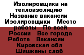 Изолировщики на теплоизоляцию › Название вакансии ­ Изолировщики › Место работы ­ По всей России - Все города Работа » Вакансии   . Кировская обл.,Шишканы слоб.